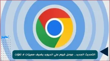 التحديث الجديد.. جوجل كروم على أندرويد يضيف مميزات لا تفوّت